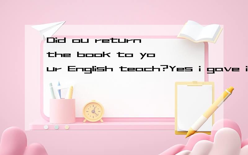 Did ou return the book to your English teach?Yes i gave it to him _i saw him.once while the momen