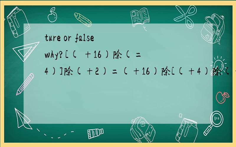 ture or false why?[( +16)除(=4)]除(+2)=(+16)除[(+4)除(+2)] [(-36)除（+6)]除（-2）=（-36）除[（＋６）除（－２）］