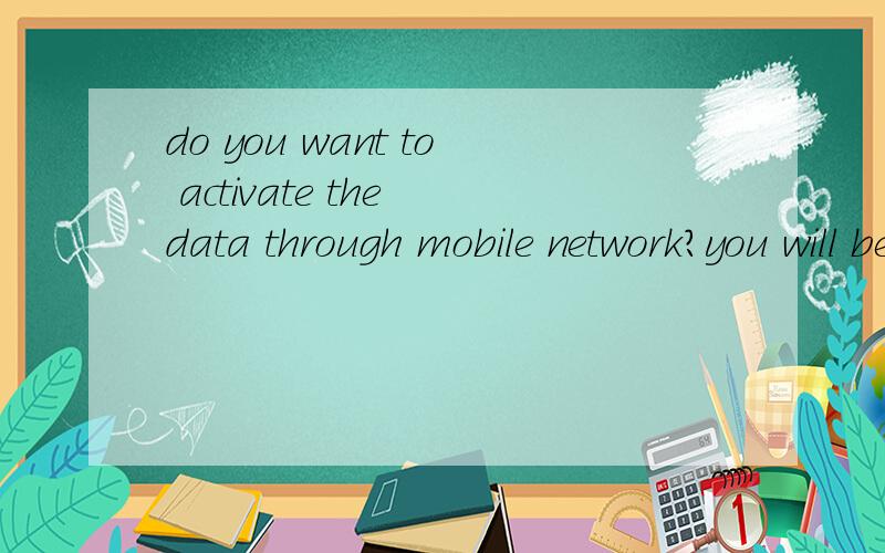 do you want to activate the data through mobile network?you will be charged according to the datatariff   这英文是什么意思,是手机网络设置里的.请高手答下