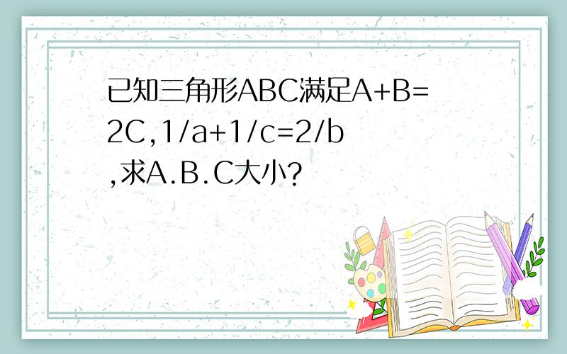 已知三角形ABC满足A+B=2C,1/a+1/c=2/b,求A.B.C大小?