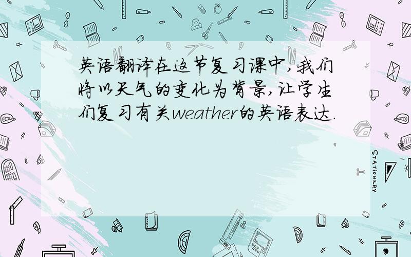 英语翻译在这节复习课中,我们将以天气的变化为背景,让学生们复习有关weather的英语表达.