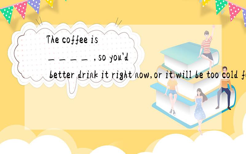 The coffee is ____ ,so you'd better drink it right now,or it will be too cold for you.