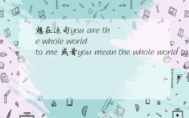 想在这句you are the whole world to me 或者you mean the whole world to me 这句前面加上名字应该放在句子的哪个地方呢?