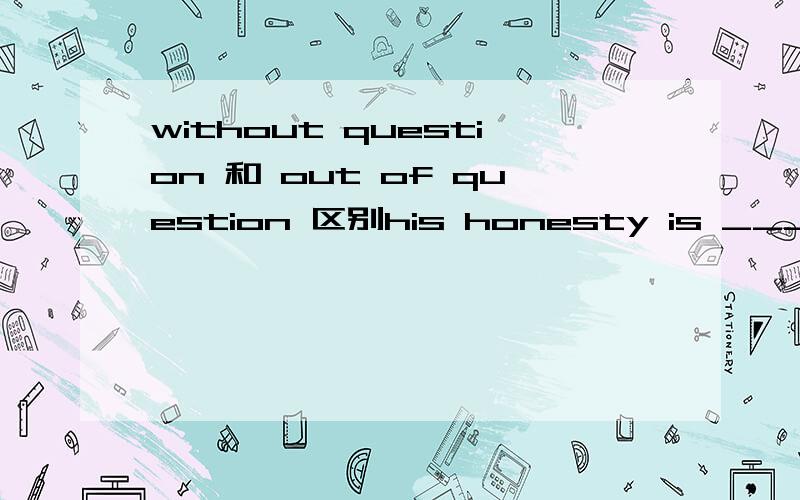 without question 和 out of question 区别his honesty is ________ nobody can doubt it.这个题是用without question 还是out of question这两个词组都表示没有问题，毫无疑问，那么怎么区别？为什么不能用without question?