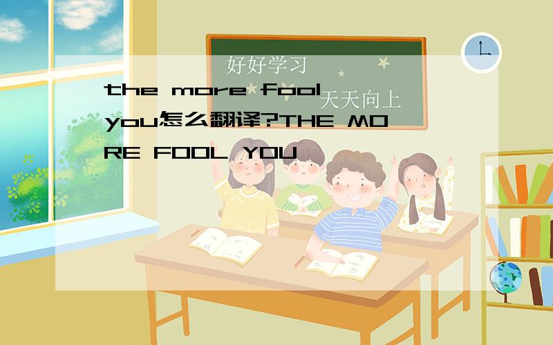 the more fool you怎么翻译?THE MORE FOOL YOU