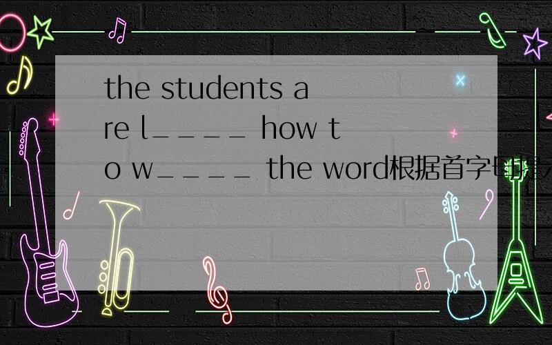 the students are l____ how to w____ the word根据首字母提示,完成句子