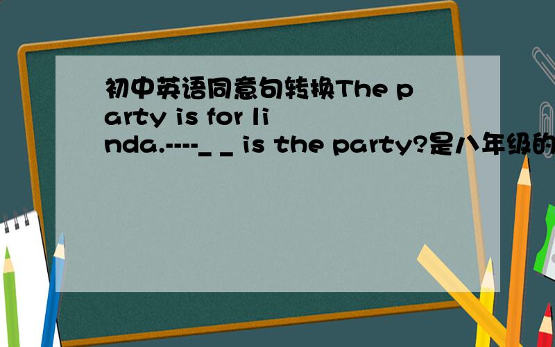 初中英语同意句转换The party is for linda.----_ _ is the party?是八年级的句子转换题,对Linda划线提问.