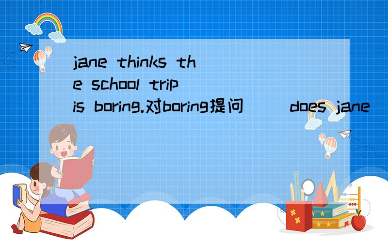 jane thinks the school trip is boring.对boring提问 （）does jane ()()the school