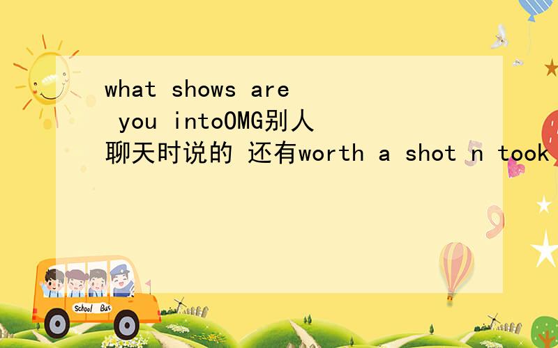 what shows are you intoOMG别人聊天时说的 还有worth a shot n took long enough