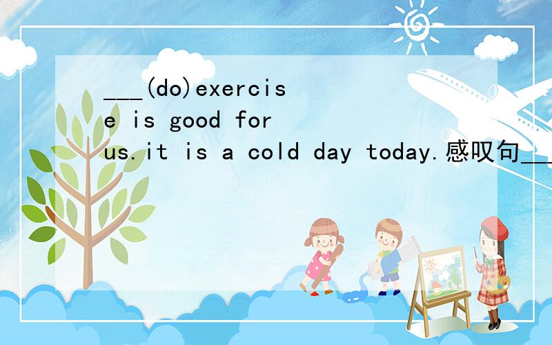 ___(do)exercise is good for us.it is a cold day today.感叹句___ ___ ___ ___it is today!