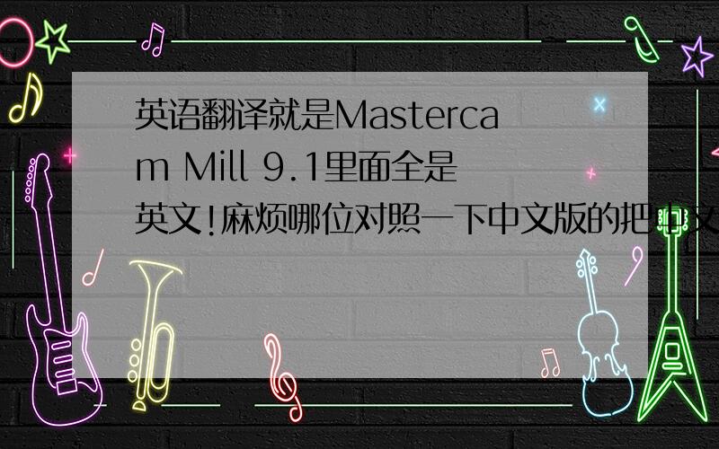 英语翻译就是Mastercam Mill 9.1里面全是英文!麻烦哪位对照一下中文版的把中文发出来!注:本人现还没买电脑!也还不方便买!