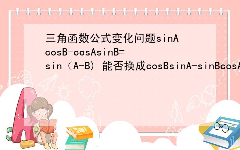 三角函数公式变化问题sinAcosB-cosAsinB=sin（A-B) 能否换成cosBsinA-sinBcosA=sin(B-A)
