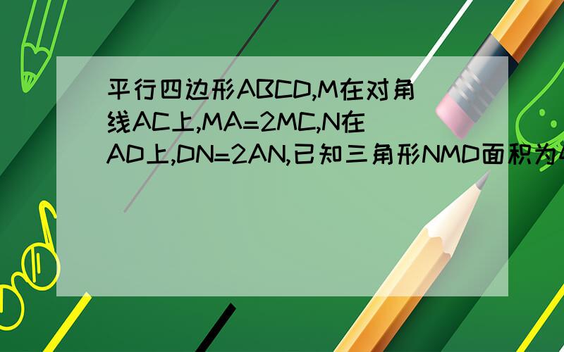 平行四边形ABCD,M在对角线AC上,MA=2MC,N在AD上,DN=2AN,已知三角形NMD面积为4...平行四边形ABCD,M在对角线AC上,MA=2MC,N在AD上,DN=2AN,已知三角形NMD面积为4,求平行四边形ABCD面积