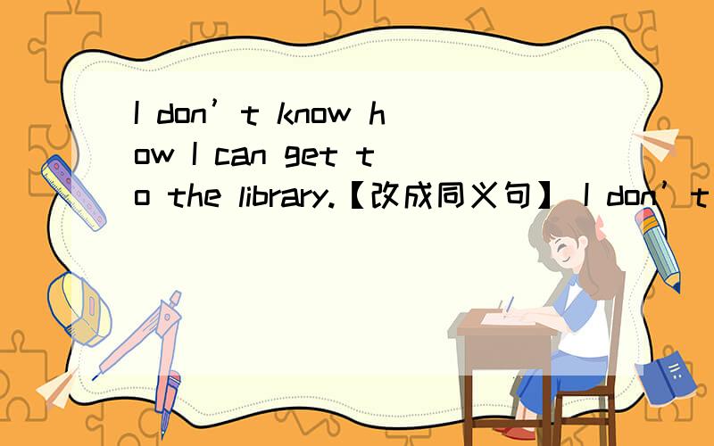 I don’t know how I can get to the library.【改成同义句】 I don’t know [ ][ ] get to the library.
