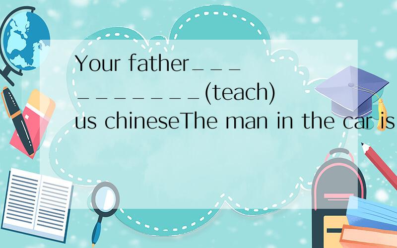 Your father__________(teach)us chineseThe man in the car is my father (对划线部分提问）in the car 划线____ ____ is_____ fatherTheir Chinese teacher is small and thin(对划线部分提问）small and thin划线___ their Chinese teacher____H