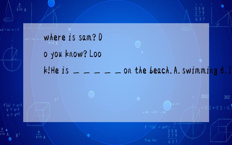 where is sam?Do you know?Look!He is _____on the beach.A.swimming B.lying C.looking D.having 选啥