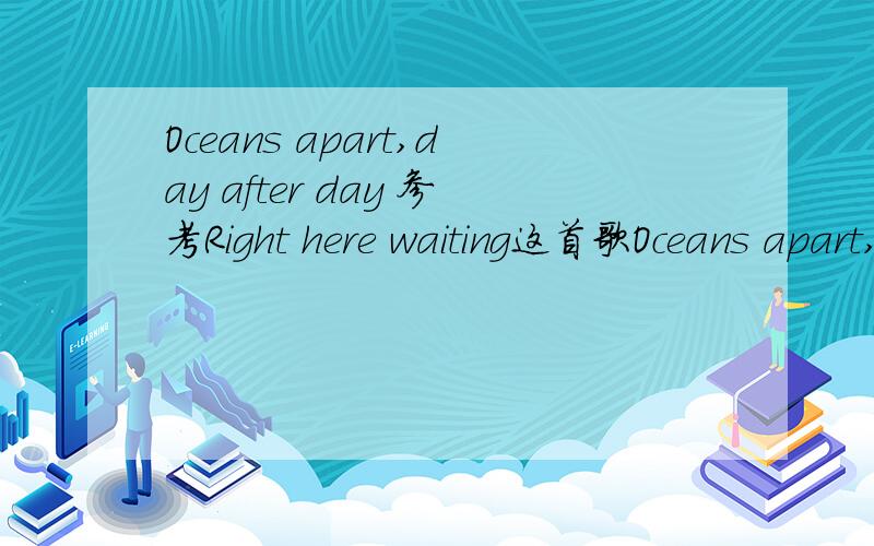 Oceans apart,day after day 参考Right here waiting这首歌Oceans apart,day after day And I slowly go insane I hear your voice on the line But it doesn t stop the pain