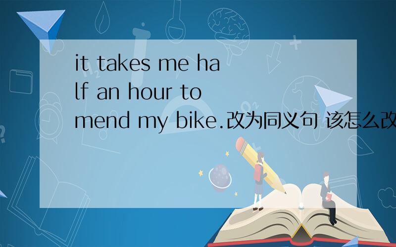 it takes me half an hour to mend my bike.改为同义句 该怎么改 为什么