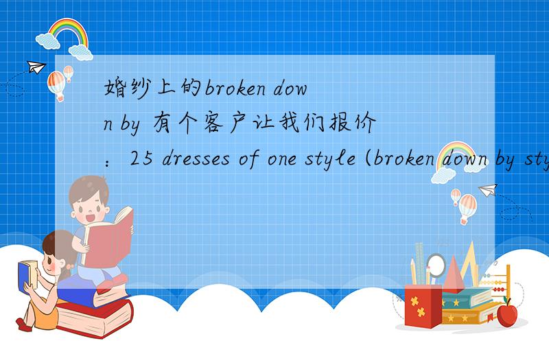 婚纱上的broken down by 有个客户让我们报价：25 dresses of one style (broken down by style) “broken down by style” 一定要准确呀,关系到报价,