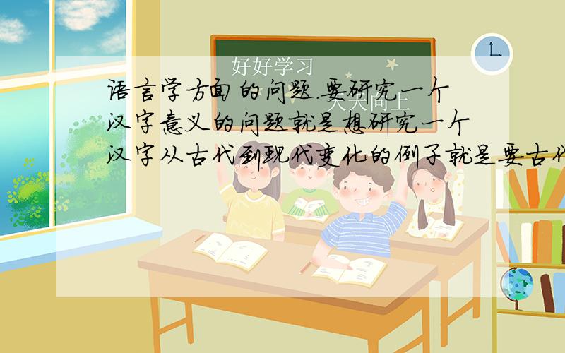 语言学方面的问题.要研究一个汉字意义的问题就是想研究一个汉字从古代到现代变化的例子就是要古代书本里读着读着找出来么