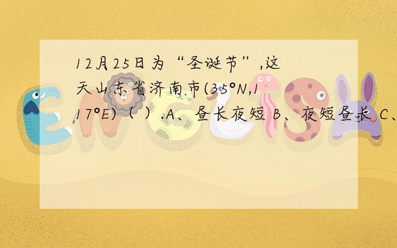 12月25日为“圣诞节”,这天山东省济南市(35°N,117°E)（ ）.A、昼长夜短 B、夜短昼长 C、昼夜平分D、是一年中夜最长的一天 我急!