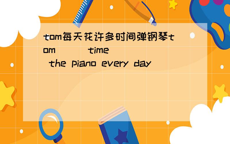 tom每天花许多时间弹钢琴tom（ ） time （ ） the piano every day