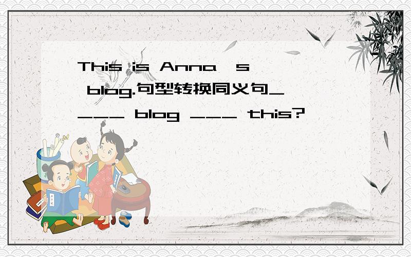 This is Anna's blog.句型转换同义句____ blog ___ this?