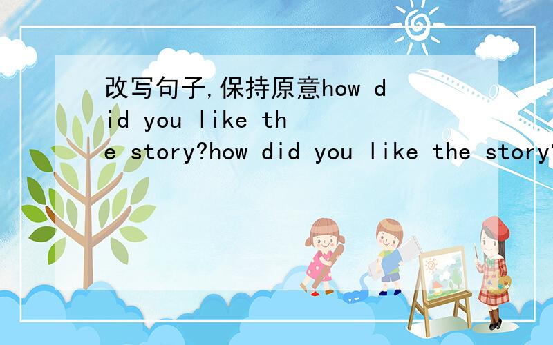 改写句子,保持原意how did you like the story?how did you like the story?改写句子,保持原意____did you______ ________ the story?