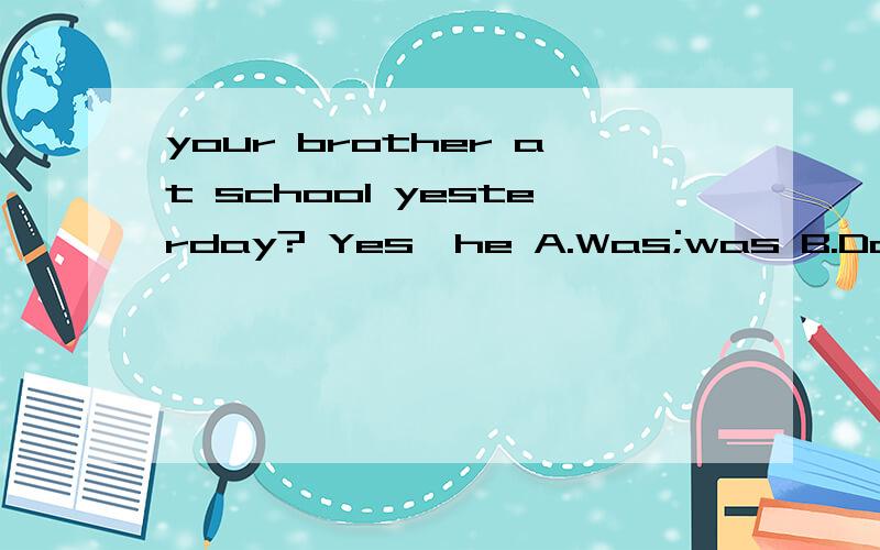 your brother at school yesterday? Yes,he A.Was;was B.Does;does C.Did;was D,Did;did