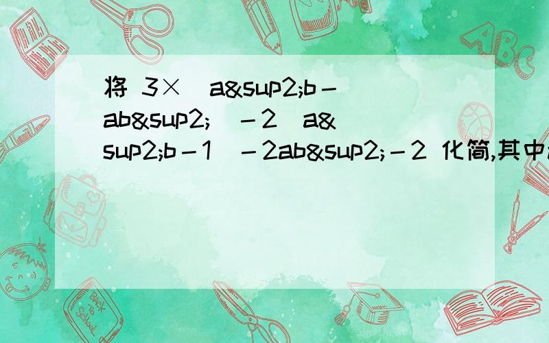 将 3×（a²b－ab²)－2（a²b－1)－2ab²－2 化简,其中a=﹣2,b=2先写出化简的过程 在求值.