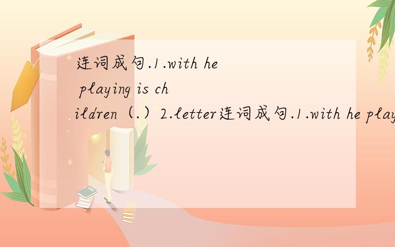 连词成句.1.with he playing is children（.）2.letter连词成句.1.with he playing is children（.）2.letter a he writing is(.)