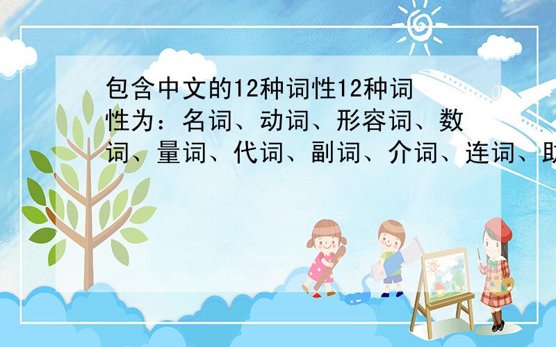 包含中文的12种词性12种词性为：名词、动词、形容词、数词、量词、代词、副词、介词、连词、助词、叹词、拟声词中文的句子，生动些，容易记，可以用在课堂上当例句的。不需要太散文