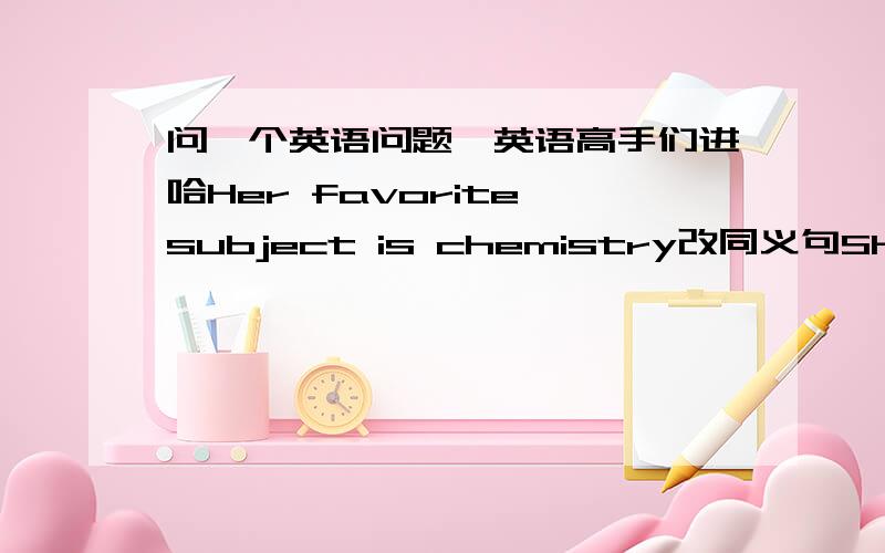 问一个英语问题,英语高手们进哈Her favorite subject is chemistry改同义句She ------chemistry------