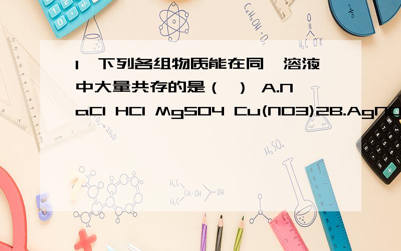 1、下列各组物质能在同一溶液中大量共存的是（ ） A.NaCl HCl MgSO4 Cu(NO3)2B.AgNO3 NaCl Mg(NO3)2 NaOHC.Ca(OH)2 NaNO3 Na2CO3 Nh4ClD.HCl K2SO4 NaOH NaNO3