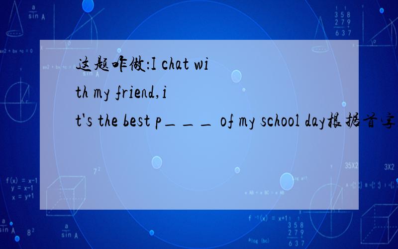 这题咋做：I chat with my friend,it's the best p___ of my school day根据首字母提示写出相应单词