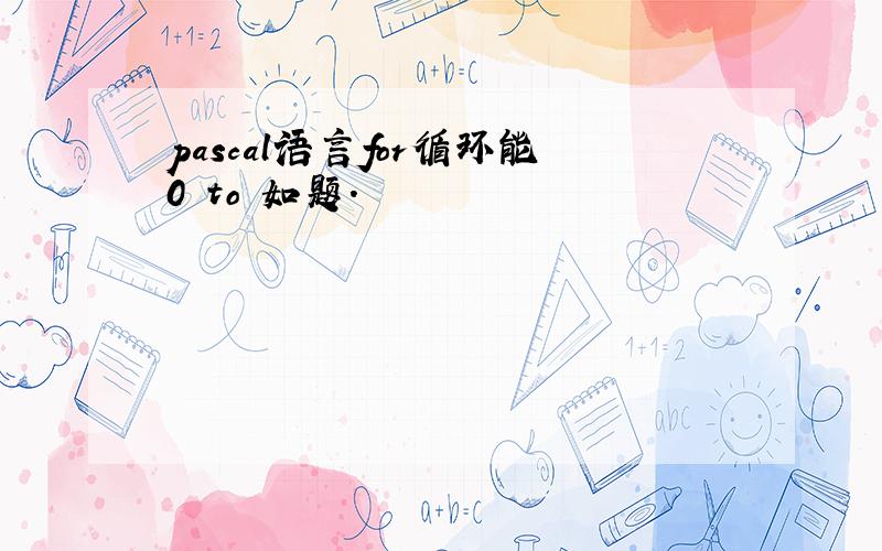 pascal语言for循环能0 to 如题.