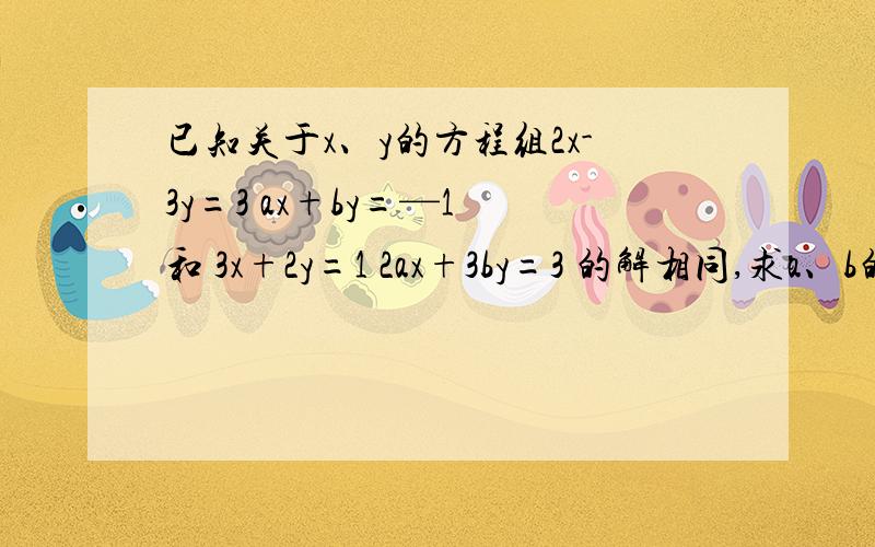 已知关于x、y的方程组2x-3y=3 ax+by=—1 和 3x+2y=1 2ax+3by=3 的解相同,求a、b的值
