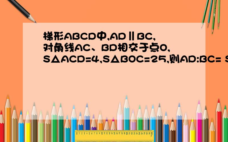 梯形ABCD中,AD‖BC,对角线AC、BD相交于点O,S△ACD=4,S△BOC=25,则AD:BC= S△DOC= S梯形ABCD= 是填空题是S△AOD=4