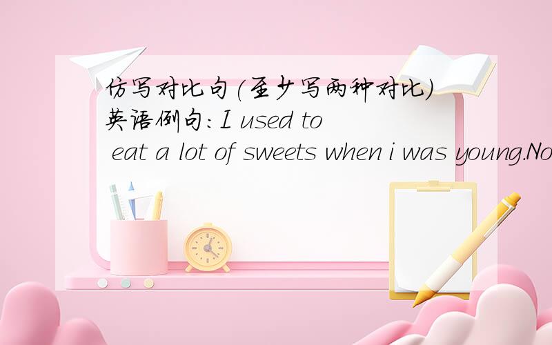 仿写对比句(至少写两种对比)英语例句：I used to eat a lot of sweets when i was young.Now i don`t eat them any longer.