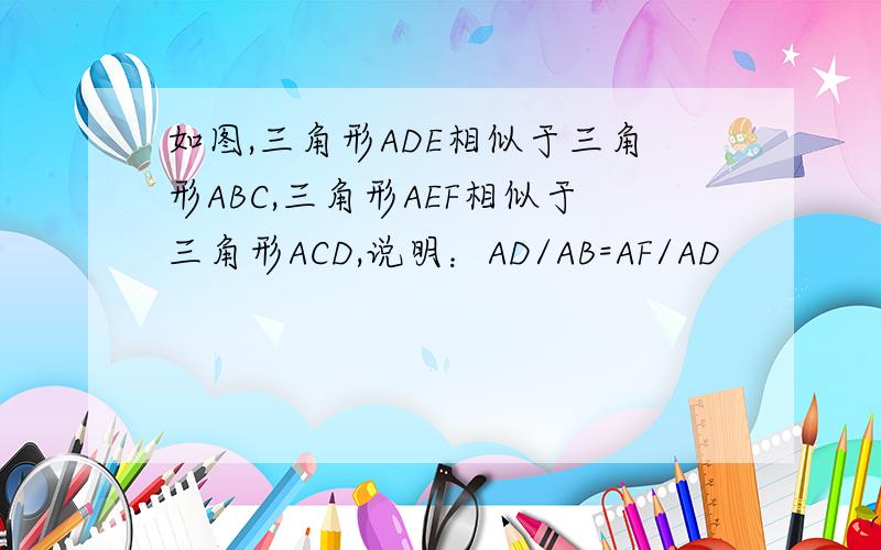 如图,三角形ADE相似于三角形ABC,三角形AEF相似于三角形ACD,说明：AD/AB=AF/AD