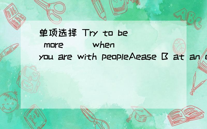 单项选择 Try to be more ＿＿ when you are with peopleAease B at an ease C at your ease D for your easeThere is really much dufference ___their ways of looking at things.A between B for C in D about