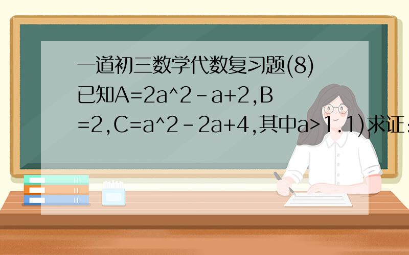 一道初三数学代数复习题(8)已知A=2a^2-a+2,B=2,C=a^2-2a+4,其中a>1.1)求证:A-B>02)试比较三者之间的大小关系,并说明理由.