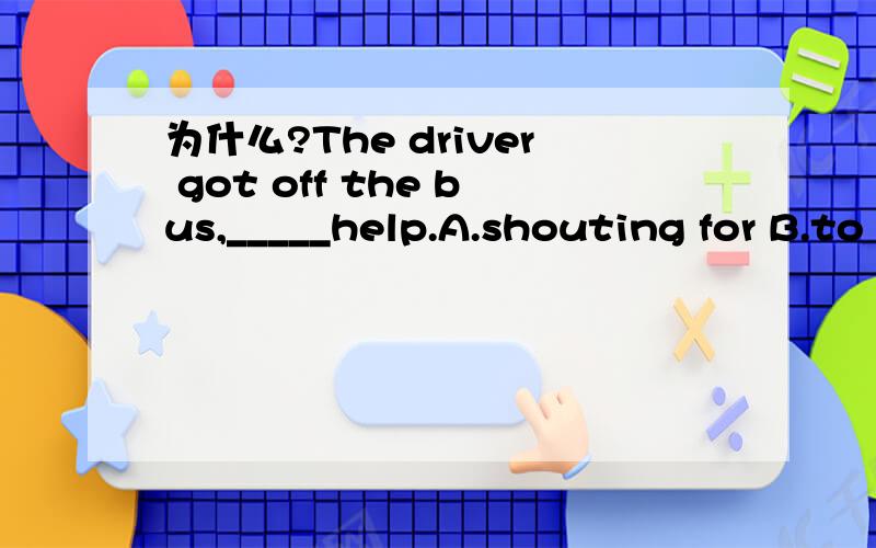 为什么?The driver got off the bus,_____help.A.shouting for B.to shout for