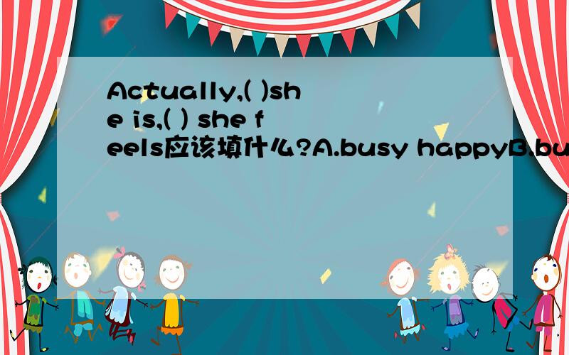 Actually,( )she is,( ) she feels应该填什么?A.busy happyB.busier happierC.the busier the happierD.busy happily