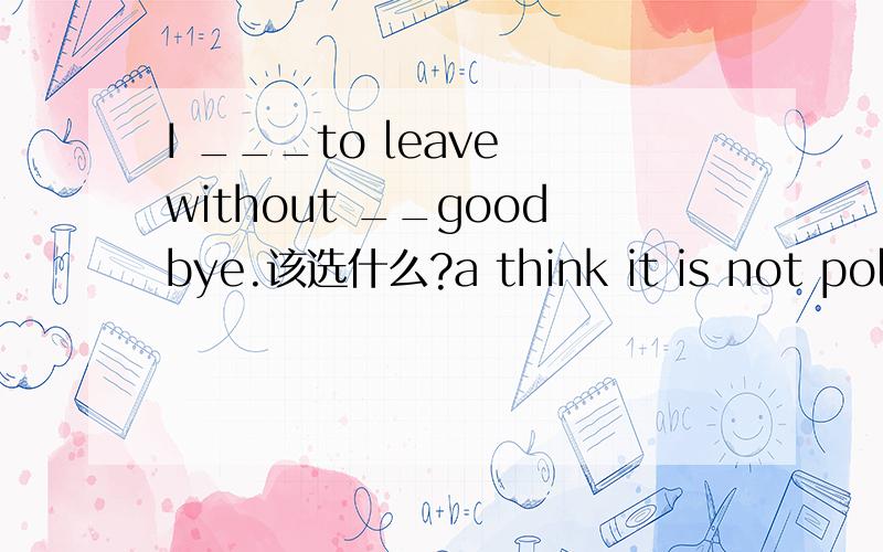 I ___to leave without __goodbye.该选什么?a think it is not polite,sayb thinks it is not polite,sayingc don't think it is polite,say d don't think it is polite,saying