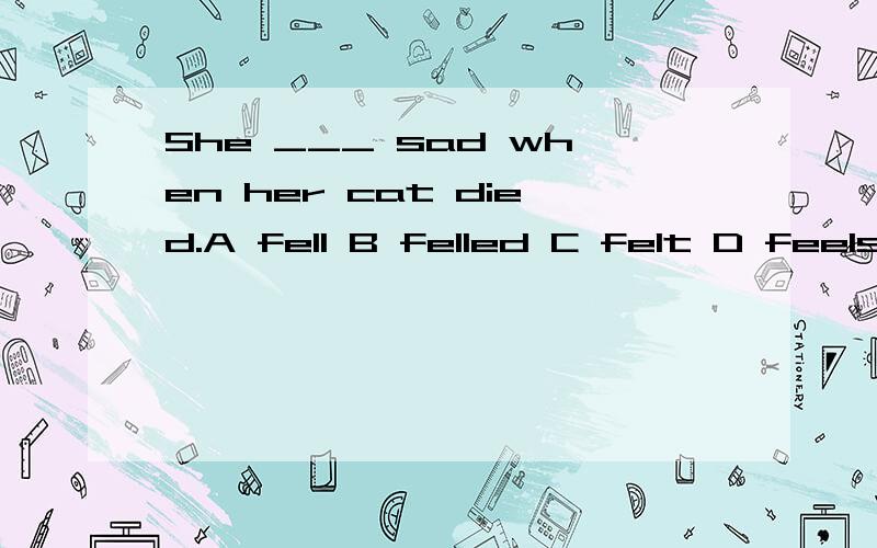She ___ sad when her cat died.A fell B felled C felt D feels请问这道英语单选选哪个呢?请告知为什么选那项,别的为什么不选?最后还请翻译一下这句话.