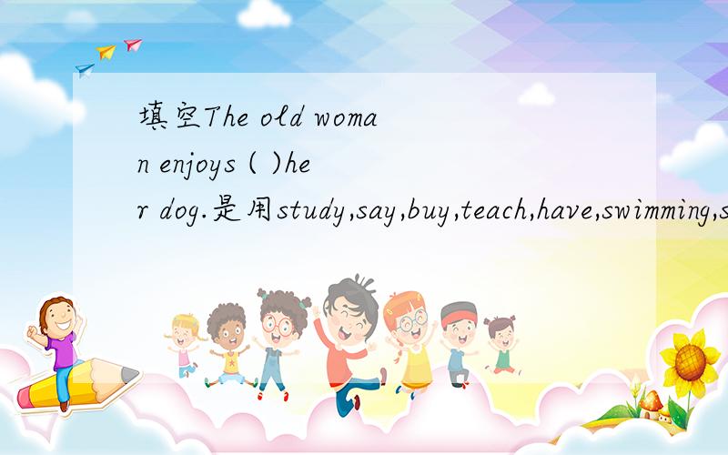 填空The old woman enjoys ( )her dog.是用study,say,buy,teach,have,swimming,spend,play,go,practice几个词中一个单词的正确形式填空