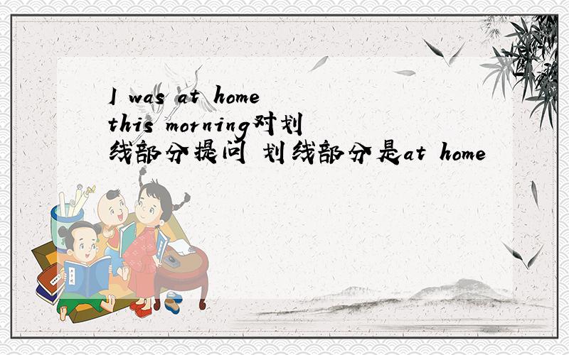 I was at home this morning对划线部分提问 划线部分是at home