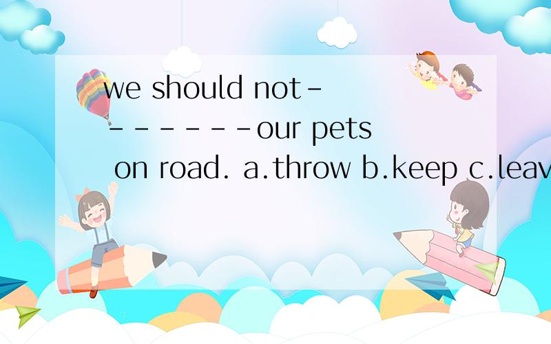 we should not-------our pets on road. a.throw b.keep c.leave