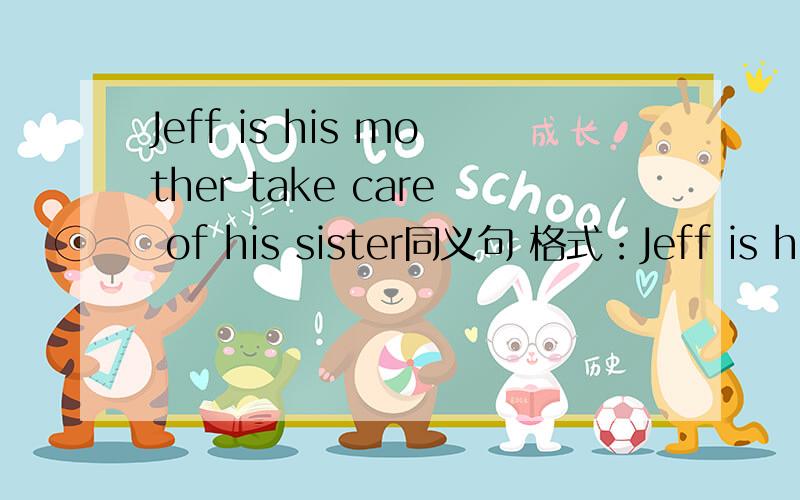 Jeff is his mother take care of his sister同义句 格式：Jeff is his mother （ ）（ ）his sister
